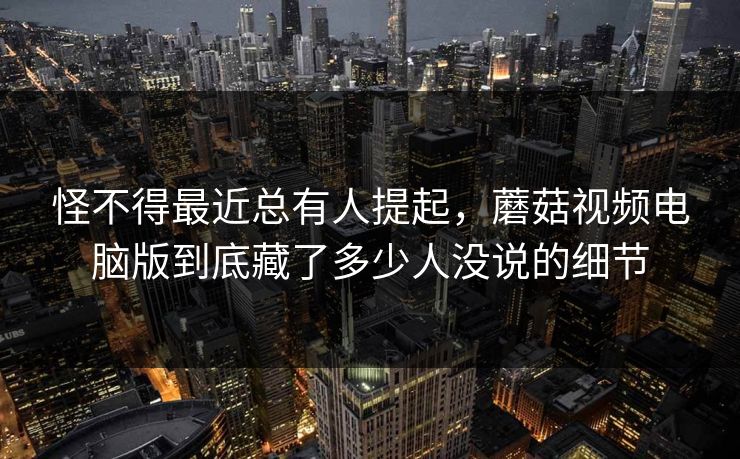 怪不得最近总有人提起，蘑菇视频电脑版到底藏了多少人没说的细节