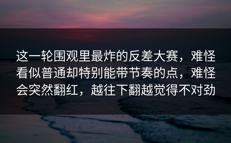 这一轮围观里最炸的反差大赛，难怪看似普通却特别能带节奏的点，难怪会突然翻红，越往下翻越觉得不对劲