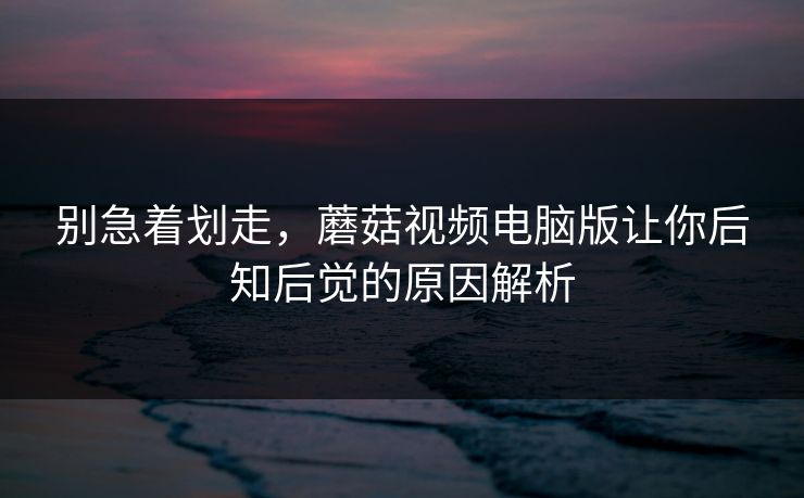 别急着划走，蘑菇视频电脑版让你后知后觉的原因解析