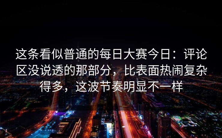 这条看似普通的每日大赛今日：评论区没说透的那部分，比表面热闹复杂得多，这波节奏明显不一样